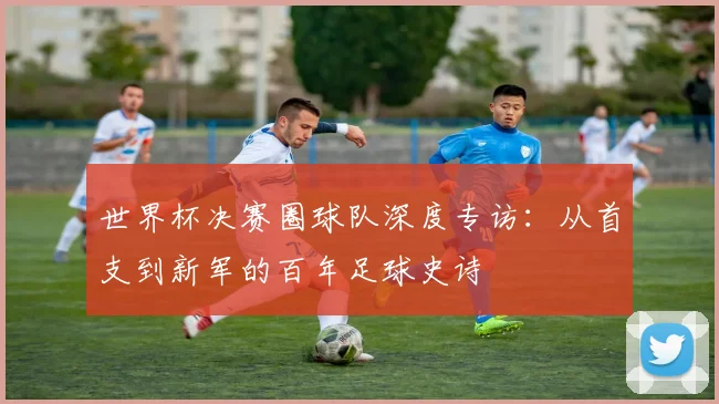 世界杯决赛圈球队深度专访：从首支到新军的百年足球史诗