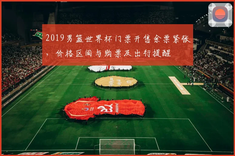 2019男篮世界杯门票开售余票紧张，价格区间与购票及出行提醒
