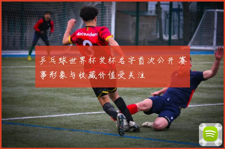 乒乓球世界杯奖杯名字首次公开 赛事形象与收藏价值受关注