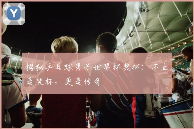 揭秘乒乓球男子世界杯奖杯：不止是奖杯，更是传奇