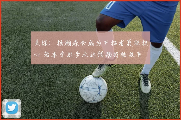 美媒：杨瀚森会成为开拓者夏联核心 若本季进步未达预期将被放弃