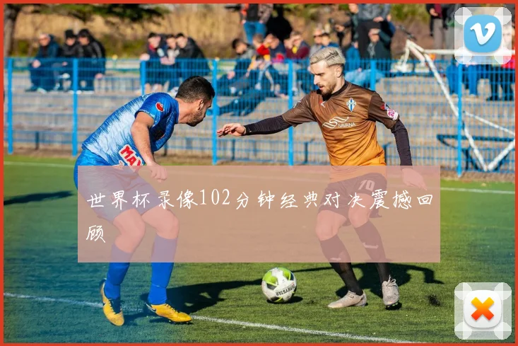 世界杯录像102分钟经典对决震撼回顾