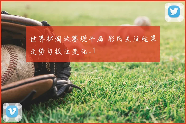 世界杯淘汰赛现平局 彩民关注结果走势与投注变化_1