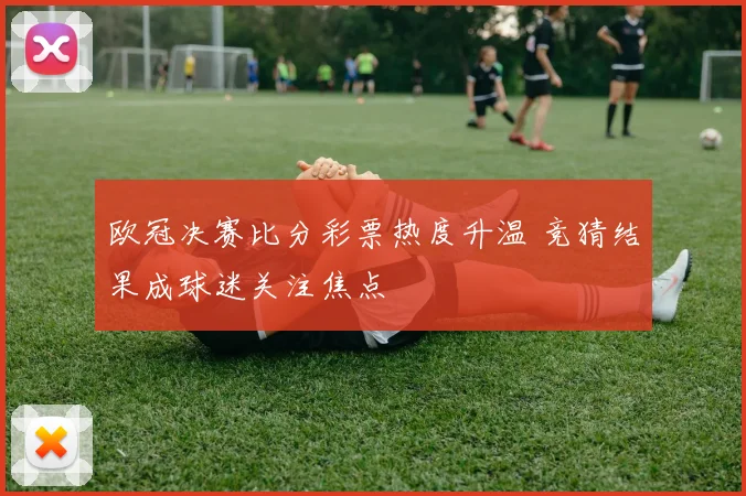 欧冠决赛比分彩票热度升温 竞猜结果成球迷关注焦点