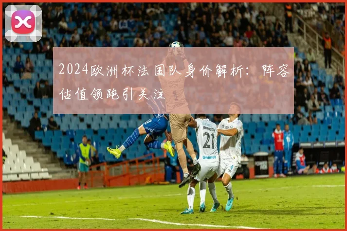 2024欧洲杯法国队身价解析：阵容估值领跑引关注