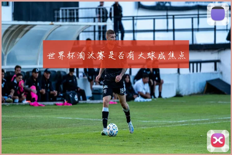 世界杯淘汰赛是否有大球成焦点