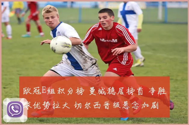 欧冠E组积分榜 曼城稳居榜首 净胜球优势拉大 切尔西晋级悬念加剧