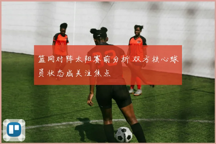 篮网对阵太阳赛前分析 双方核心球员状态成关注焦点