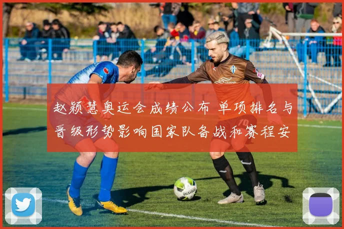 赵颖慧奥运会成绩公布 单项排名与晋级形势影响国家队备战和赛程安排