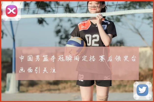 中国男篮夺冠瞬间定格 赛后领奖台画面引关注