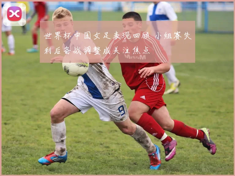 世界杯中国女足表现回顾 小组赛失利后备战调整成关注焦点