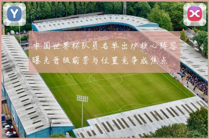 中国世界杯队员名单出炉核心阵容曝光晋级前景与位置竞争成焦点