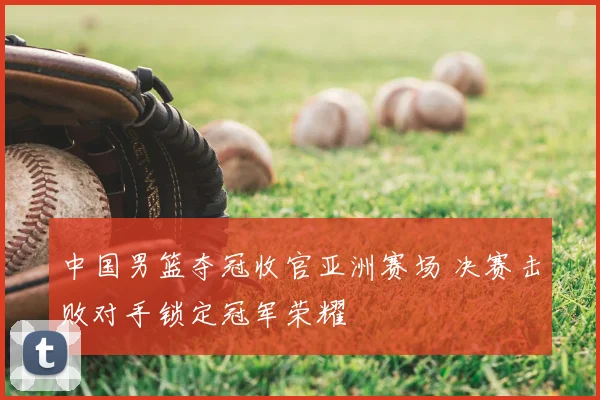 中国男篮夺冠收官亚洲赛场 决赛击败对手锁定冠军荣耀
