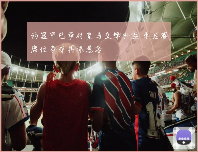 西篮甲巴萨对皇马交锋升温 季后赛席位争夺再添悬念