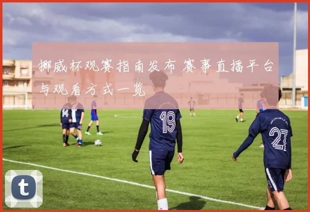 挪威杯观赛指南发布 赛事直播平台与观看方式一览