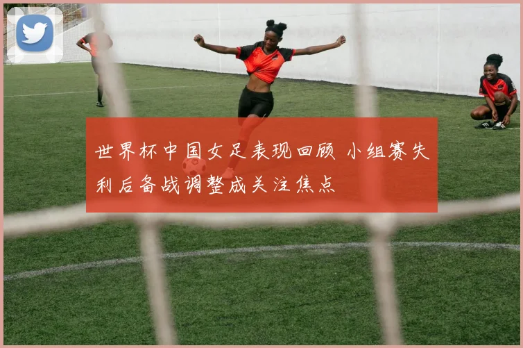 世界杯中国女足表现回顾 小组赛失利后备战调整成关注焦点