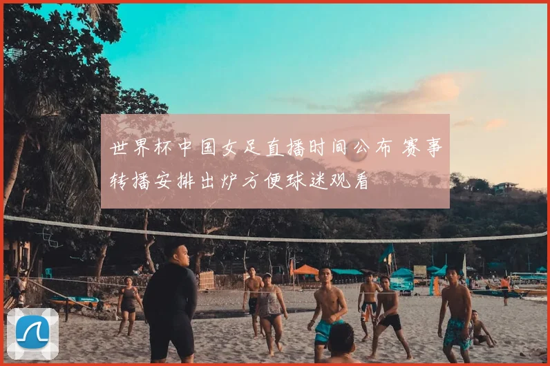 世界杯中国女足直播时间公布 赛事转播安排出炉方便球迷观看