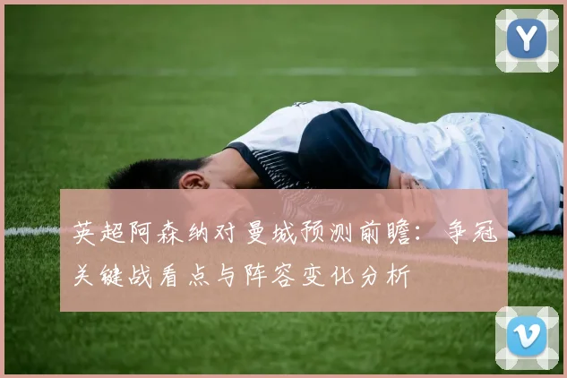 英超阿森纳对曼城预测前瞻：争冠关键战看点与阵容变化分析