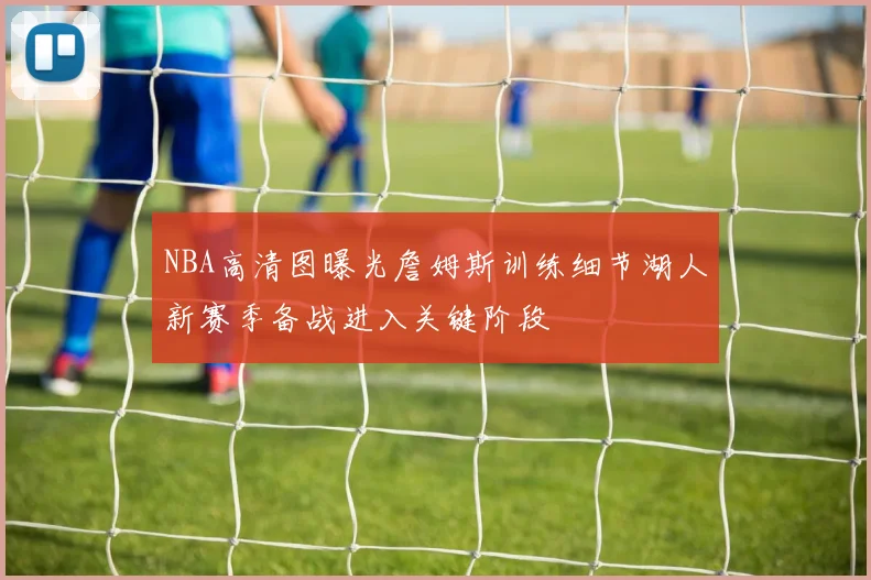NBA高清图曝光詹姆斯训练细节湖人新赛季备战进入关键阶段