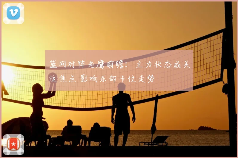 篮网对阵老鹰前瞻：主力状态成关注焦点 影响东部卡位走势