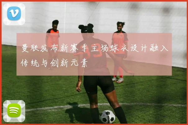 曼联发布新赛季主场球衣设计融入传统与创新元素