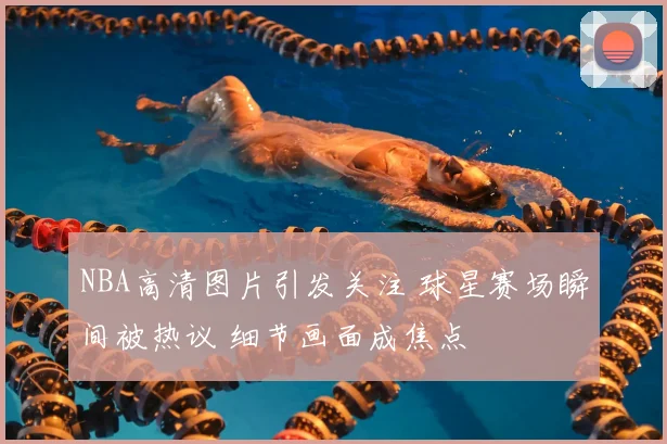 NBA高清图片引发关注 球星赛场瞬间被热议 细节画面成焦点