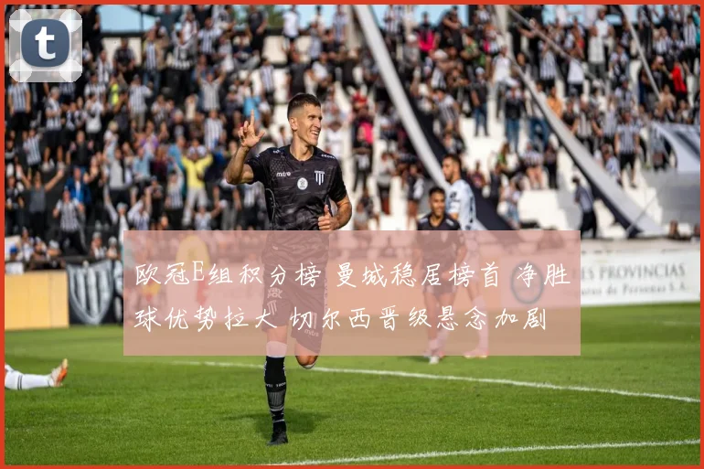 欧冠E组积分榜 曼城稳居榜首 净胜球优势拉大 切尔西晋级悬念加剧