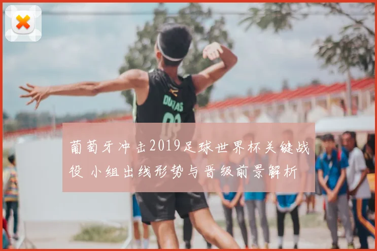 葡萄牙冲击2019足球世界杯关键战役 小组出线形势与晋级前景解析