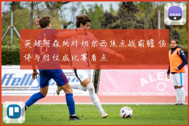 英超阿森纳对切尔西焦点战前瞻 伤停与对位成比赛看点