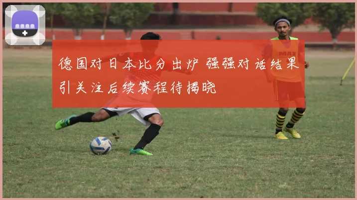 德国对日本比分出炉 强强对话结果引关注后续赛程待揭晓